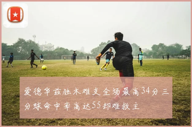 爱德华兹独木难支全场最高34分三分球命中率高达55却难救主