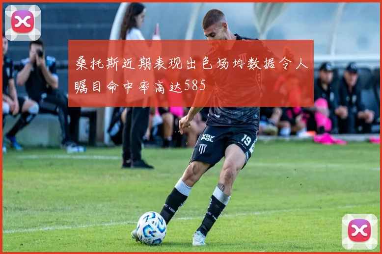 桑托斯近期表现出色场均数据令人瞩目命中率高达585