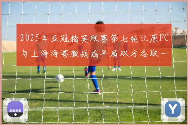 2025年亚冠精英联赛第七轮江原FC与上海海港激战成平局双方各取一分