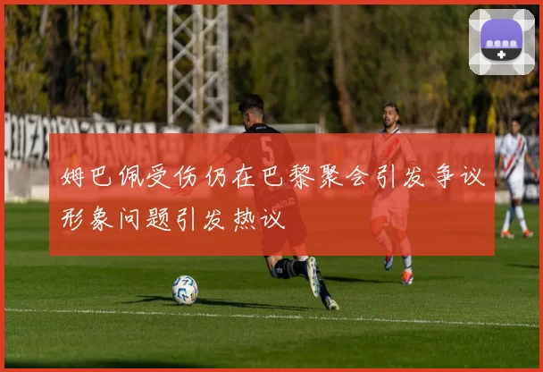 姆巴佩受伤仍在巴黎聚会引发争议形象问题引发热议
