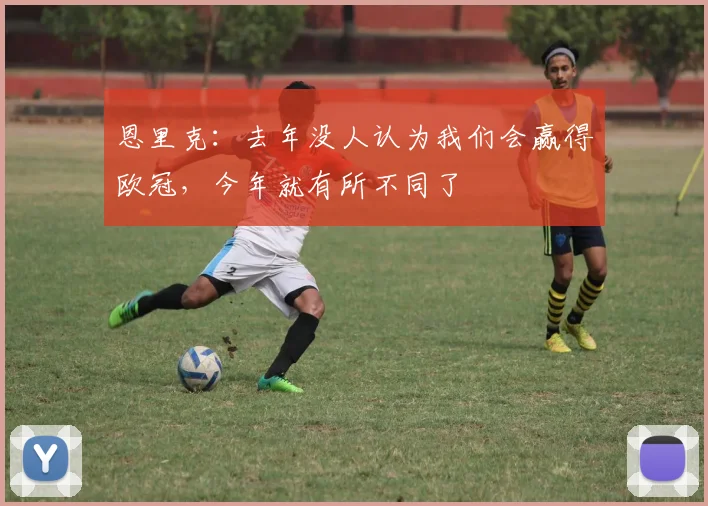 恩里克：去年没人认为我们会赢得欧冠，今年就有所不同了