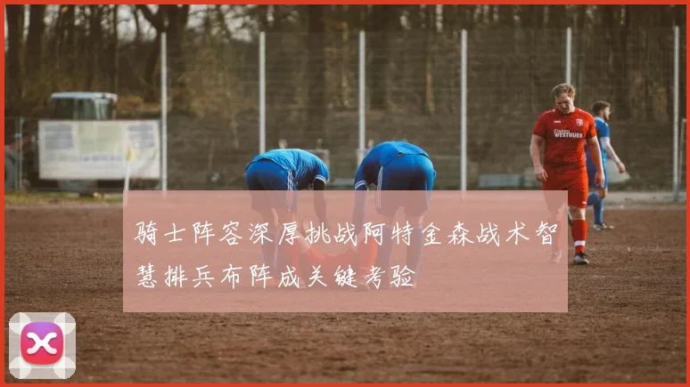 骑士阵容深厚挑战阿特金森战术智慧排兵布阵成关键考验