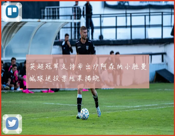 英超冠军支持率出炉阿森纳小胜曼城球迷投票结果揭晓