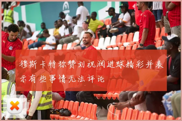 穆斯卡特称赞刘祝润进球精彩并表示有些事情无法评论