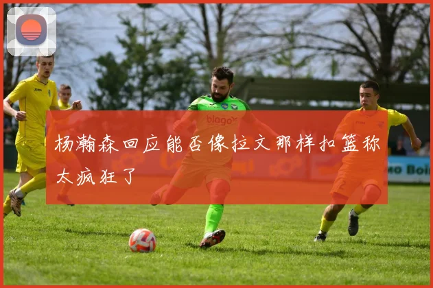 杨瀚森回应能否像拉文那样扣篮称太疯狂了