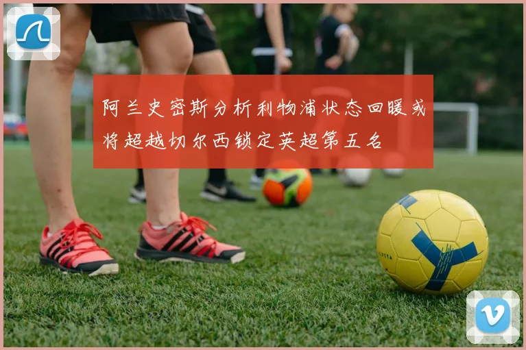 阿兰史密斯分析利物浦状态回暖或将超越切尔西锁定英超第五名