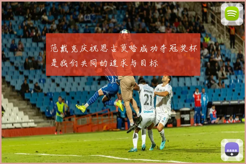 范戴克庆祝恩古莫哈成功夺冠奖杯是我们共同的追求与目标