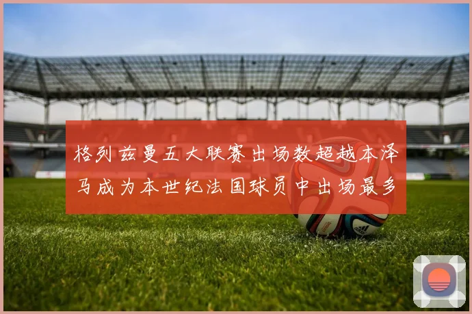 格列兹曼五大联赛出场数超越本泽马成为本世纪法国球员中出场最多者