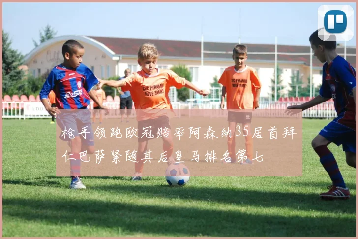 枪手领跑欧冠赔率阿森纳35居首拜仁巴萨紧随其后皇马排名第七